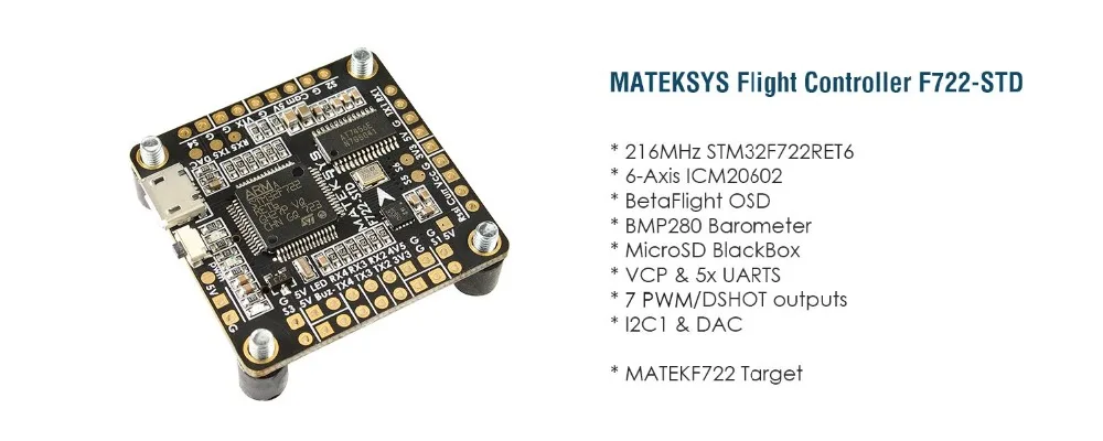MATEK F722-STD flight controller STM32F722RET6, ICM20602, BMP280, BFOSD, SD Card Slot, VCP+5x UARTs, 6x PWM / DShot outputs
MATEK F722-STD flight controller STM32F722RET6, ICM20602, BMP280, BFOSD, SD Card Slot, VCP+5x UARTs, 6x PWM / DShot outputs