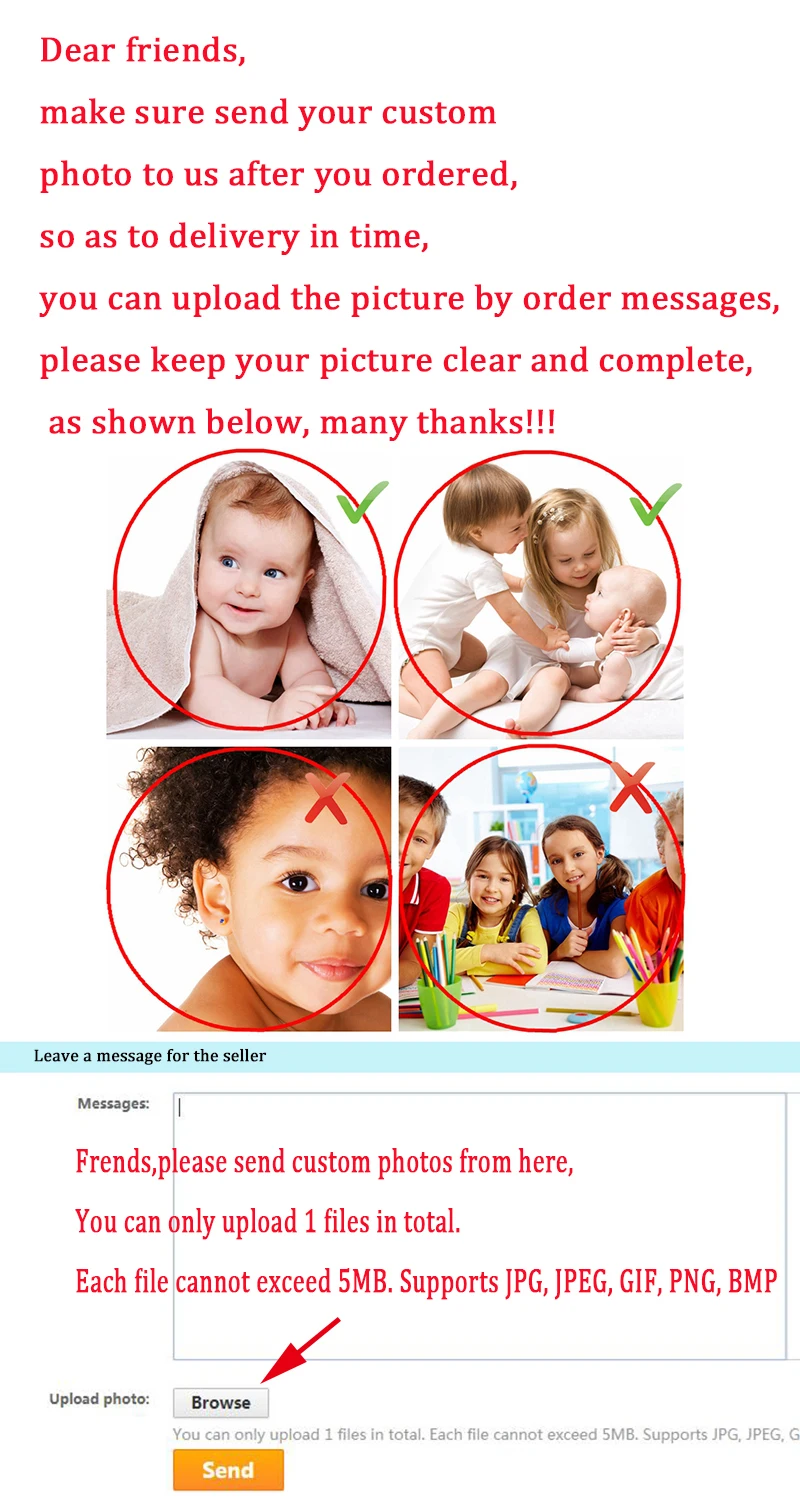 Dear friends, make sure send your custom photo to us after you ordered,so as to delivery in time, you can upload the picture by order messages, please keep your picture clear and complete, as shown below, many thanks