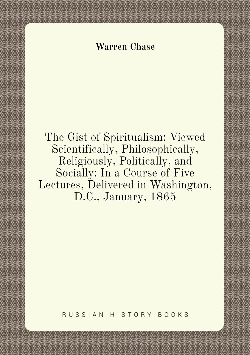 Книга The Gist of Spiritualism: Viewed Scientifically Philosophically Religiously Politically and Socially: In a Course |